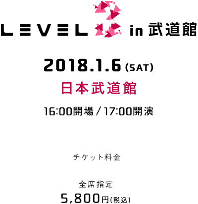 LEVEL.3 in 武道館 2018.1.6(SAT) 日本武道館 16:00開場 / 17:00開演 チケット料金 全席指定 5,800円(税込)