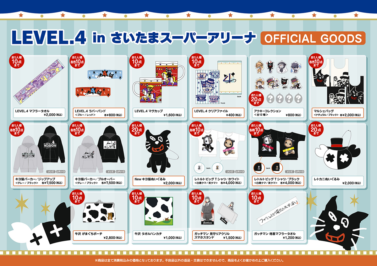 LEVEL.4 in さいたまスーパーアリーナ OFFICIAL GOODS ・『LEVEL.4』マフラータオル 2,000円(税込) ・『LEVEL.4』ラバーバンド (ブルー / レッド) 各800円(税込) ・『LEVEL.4』マグカップ 1,600円(税込) ・『LEVEL.4』クリアファイル 400円(税込) ・アクキーコレクション 全8種類＋シークレット4種類 800円(税込) ・マルシェバッグ (ナチュラル / ブラック) 各2,000円(税込) ・キヨ猫パーカー(ジップアップ) (グレー / ブラック) (サイズ：メンズ / レディース　※オリジナルボディ) 各7,500円(税込) ・キヨ猫パーカー(プルオーバー) (グレー / ブラック) (サイズ：メンズ / レディース　※オリジナルボディ) 各7,500円(税込) ・New キヨ猫ぬいぐるみ 2,000円(税込) ・レトルトビッグTシャツ(ホワイト) (白黒クマ / 茶クマ) (サイズ：メンズ / レディース　※オリジナルボディ) 各4,000円(税込) ・レトルトビッグTシャツ(ブラック) (白黒クマ / 茶クマ) (サイズ：メンズ / レディース　※オリジナルボディ) 各4,000円(税込) ・レトカニぬいぐるみ 2,000円(税込) ・牛沢がまぐちポーチ 2,800円 ・牛沢タオルハンカチ 1,000円(税込) ・ガッチマン見守りアクリルスマホスタンド 1,500円(税込) ・ガッチマン格言マフラータオル 1,200円(税込) ※商品はすべて消費税込みの価格となっております。不良品以外の返品・交換はできませんので、賞品をよくお確かめの上ご購入ください。