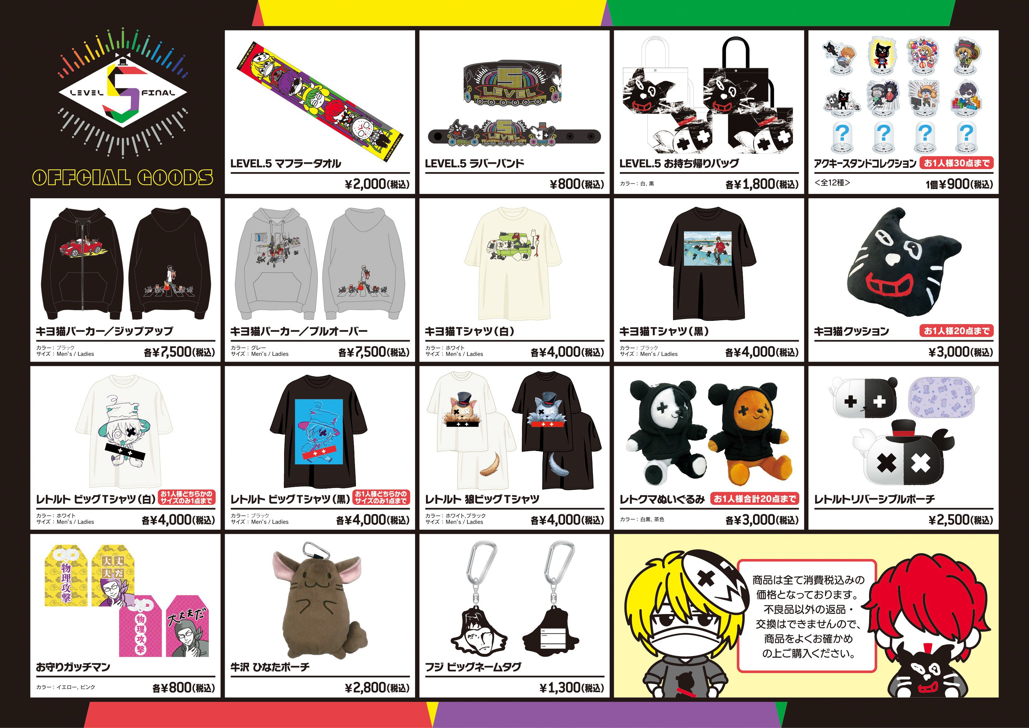 LEVEL.5 in さいたまスーパーアリーナ OFFICIAL GOODS ・LEVEL.5 マフラータオル2,000円(税込)・LEVEL.5 ラバーバンド800円(税込)・LEVEL.5 お持ち帰りバッグ(白/黒)1,800円(税込)・アクキースタンドコレクション(全8種類＋シークレット4種類)1個 900円(税込)・キヨ猫パーカー(ジップアップ)(ブラック)(サイズ：メンズ / レディース　※オリジナルボディ)各7,500円(税込)・キヨ猫パーカー(プルオーバー)(グレー)(サイズ：メンズ / レディース　※オリジナルボディ)各7,500円(税込)・キヨ猫Tシャツ(ホワイト)(サイズ：メンズ / レディース　※オリジナルボディ)各4,000円(税込)・キヨ猫Tシャツ(ブラック)(サイズ：メンズ / レディース　※オリジナルボディ)各4,000円(税込)・キヨ猫 クッション3,000円(税込)・レトルト ビッグTシャツ(ホワイト)(サイズ：メンズ / レディース　※オリジナルボディ)各4,000円(税込)・レトルト ビッグTシャツ(ブラック)(サイズ：メンズ / レディース　※オリジナルボディ)各4,000円(税込)・レトルト 狼ビッグTシャツ(ホワイト)(サイズ：メンズ / レディース　※オリジナルボディ)各4,000円(税込)・レトルト 狼ビッグTシャツ(ブラック)(サイズ：メンズ / レディース　※オリジナルボディ)各4,000円(税込)・レトクマぬいぐるみ(白黒/茶色)各3,000円(税込)・レトルトリバーシブルポーチ2,500円(税込)・お守りガッチマン(イエロー/ピンク)各800円(税込)・牛沢 ひなたポーチ2,800円(税込)・フジ ビッグネームタグ1,300円(税込)
              ※商品はすべて消費税込みの価格となっております。不良品以外の返品・交換はできませんので、商品をよくお確かめの上ご購入ください。